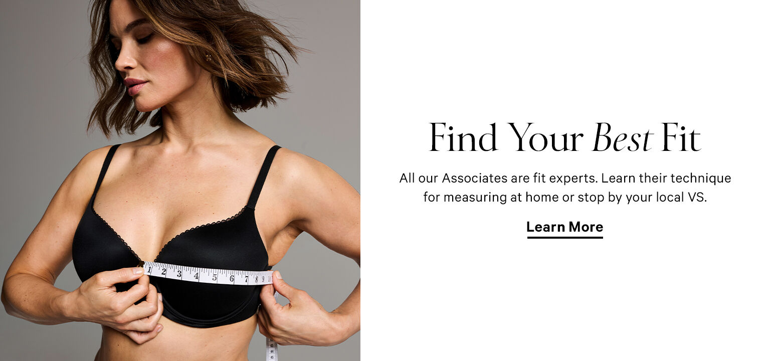 Find Your Best Fit. All our Associates are fit experts. Learn their technique for measuring at home or stop by your local VS. LEARN MORE. FIND YOUR STORE.